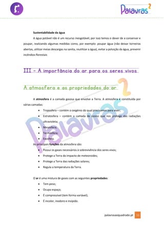 palavrasaoquadrado.pt 11
Sustentabilidade da água
A água potável não é um recurso inesgotável, por isso temos o dever de a conservar e
poupar, realizando algumas medidas como, por exemplo: poupar água (não deixar torneiras
abertas, utilizar meias descargas na sanita, reutilizar a água), evitar a poluição da água, prevenir
incêndios florestais
III - A importância do ar para os seres vivos
A atmosfera e as propriedades do ar
A atmosfera é a camada gasosa que envolve a Terra. A atmosfera é constituída por
várias camadas:
• Troposfera – contém o oxigénio do qual precisamos para viver;
• Estratosfera – contém a camada de ozono que nos protege das radiações
ultravioleta;
• Mesosfera;
• Termosfera;
• Exosfera.
As principais funções da atmosfera são:
• Possui os gases necessários à sobrevivência dos seres vivos;
• Protege a Terra do impacto de meteoroides;
• Protege a Terra das radiações solares;
• Regula a temperatura da Terra.
O ar é uma mistura de gases com as seguintes propriedades:
• Tem peso;
• Ocupa espaço;
• É compressível (tem forma variável);
• É incolor, inodoro e insípido.
 
