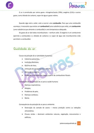palavrasaoquadrado.pt 12
O ar é constituído por vários gases: nitrogénio/azoto (78%), oxigénio (21%) e outros
gases, como dióxido de carbono, vapor de água e gases nobres.
Quando algo está a arder, está a ocorrer uma combustão. Para que uma combustão
aconteça, é necessário que exista um combustível (uma substância que arda), um comburente
(uma substância que alimente a combustão) e uma temperatura adequada.
Os gases do ar são todos incombustíveis – nenhum arde. O oxigénio é um comburente
(permite a combustão) e o dióxido de carbono e o vapor de água são incomburentes (não
permitem a combustão).
Qualidade do ar
Causas da poluição do ar (atividades humanas):
• Indústrias poluentes;
• Incêndios florestais;
• Queima de lixos;
• Utilização de equipamentos com CFC;
• Meios de transporte;
• Produção e utilização de energia a partir de combustíveis fósseis.
Consequências da poluição do ar para a saúde humana:
• Doenças respiratórias;
• Alergias;
• Problemas de pele;
• Doenças cardíacas;
• Morte.
Consequências da poluição do ar para o ambiente:
• Destruição da camada de ozono – menos proteção contra as radiações
ultravioletas;
• Chuvas ácidas – destroem ambientes naturais, vegetação, monumentos e
edifícios;
 