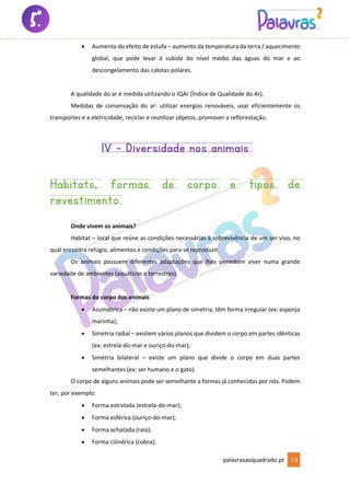 palavrasaoquadrado.pt 13
• Aumento do efeito de estufa – aumento da temperatura da terra / aquecimento
global, que pode levar à subida do nível médio das águas do mar e ao
descongelamento das calotas polares.
A qualidade do ar é medida utilizando o IQAr (Índice de Qualidade do Ar).
Medidas de conservação do ar: utilizar energias renováveis, usar eficientemente os
transportes e a eletricidade, reciclar e reutilizar objetos, promover a reflorestação.
1V – Diversidade nos animais
Habitats, formas de corpo e tipos de
revestimento
Onde vivem os animais?
Habitat – local que reúne as condições necessárias à sobrevivência de um ser vivo, no
qual encontra refúgio, alimentos e condições para se reproduzir.
Os animais possuem diferentes adaptações que lhes permitem viver numa grande
variedade de ambientes (aquáticos e terrestres).
Formas do corpo dos animais
• Assimétrica – não existe um plano de simetria, têm forma irregular (ex: esponja
marinha);
• Simetria radial – existem vários planos que dividem o corpo em partes idênticas
(ex: estrela-do-mar e ouriço-do-mar);
• Simetria bilateral – existe um plano que divide o corpo em duas partes
semelhantes (ex: ser humano e o gato).
O corpo de alguns animais pode ser semelhante a formas já conhecidas por nós. Podem
ter, por exemplo:
• Forma estrelada (estrela-do-mar);
• Forma esférica (ouriço-do-mar);
• Forma achatada (raia);
• Forma cilíndrica (cobra);
 