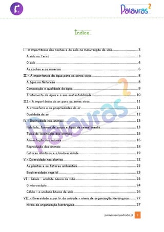 palavrasaoquadrado.pt 2
Índice
1 - A importância das rochas e do solo na manutenção da vida.......................... 3
A vida na Terra......................................................................................... 3
O solo....................................................................................................... 4
As rochas e os minerais ............................................................................. 6
II - A importância da água para os seres vivos .............................................. 8
A água na Natureza ................................................................................... 8
Composição e qualidade da água.................................................................. 9
Tratamento da água e a sua sustentabilidade ............................................ 10
III - A importância do ar para os seres vivos .............................................. 11
A atmosfera e as propriedades do ar ....................................................... 11
Qualidade do ar ....................................................................................... 12
1V – Diversidade nos animais ........................................................................ 13
Habitats, formas de corpo e tipos de revestimento.................................... 13
Tipos de locomoção dos animais................................................................ 15
Alimentação dos animais........................................................................... 16
Reprodução dos animais ........................................................................... 18
Fatores abióticos e a biodiversidade ......................................................... 19
V – Diversidade nas plantas......................................................................... 22
As plantas e os fatores ambientais........................................................... 22
Biodiversidade vegetal.............................................................................. 23
VI – Célula – unidade básica de vida............................................................. 24
O microscópio.......................................................................................... 24
Célula – a unidade básica de vida............................................................... 26
VII – Diversidade a partir da unidade – níveis de organização hierárquica....... 27
Níveis de organização hierárquica.............................................................. 27
 