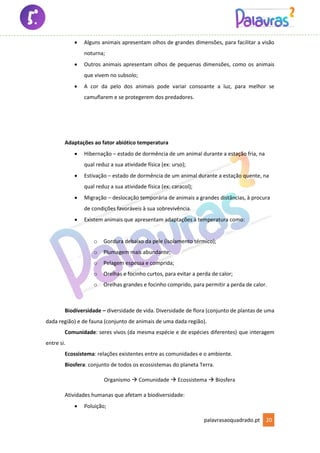 palavrasaoquadrado.pt 20
• Alguns animais apresentam olhos de grandes dimensões, para facilitar a visão
noturna;
• Outros animais apresentam olhos de pequenas dimensões, como os animais
que vivem no subsolo;
• A cor da pelo dos animais pode variar consoante a luz, para melhor se
camuflarem e se protegerem dos predadores.
Adaptações ao fator abiótico temperatura
• Hibernação – estado de dormência de um animal durante a estação fria, na
qual reduz a sua atividade física (ex: urso);
• Estivação – estado de dormência de um animal durante a estação quente, na
qual reduz a sua atividade física (ex: caracol);
• Migração – deslocação temporária de animais a grandes distâncias, à procura
de condições favoráveis à sua sobrevivência.
• Existem animais que apresentam adaptações à temperatura como:
o Gordura debaixo da pele (isolamento térmico);
o Plumagem mais abundante;
o Pelagem espessa e comprida;
o Orelhas e focinho curtos, para evitar a perda de calor;
o Orelhas grandes e focinho comprido, para permitir a perda de calor.
Biodiversidade – diversidade de vida. Diversidade de flora (conjunto de plantas de uma
dada região) e de fauna (conjunto de animais de uma dada região).
Comunidade: seres vivos (da mesma espécie e de espécies diferentes) que interagem
entre si.
Ecossistema: relações existentes entre as comunidades e o ambiente.
Biosfera: conjunto de todos os ecossistemas do planeta Terra.
Organismo → Comunidade → Ecossistema → Biosfera
Atividades humanas que afetam a biodiversidade:
• Poluição;
 