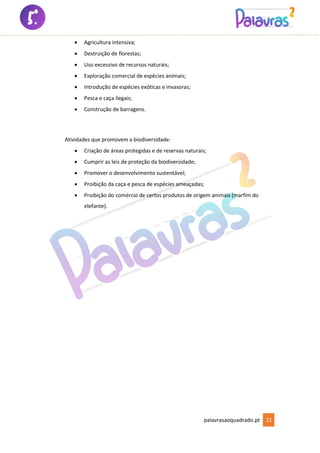 palavrasaoquadrado.pt 21
• Agricultura intensiva;
• Destruição de florestas;
• Uso excessivo de recursos naturais;
• Exploração comercial de espécies animais;
• Introdução de espécies exóticas e invasoras;
• Pesca e caça ilegais;
• Construção de barragens.
Atividades que promovem a biodiversidade:
• Criação de áreas protegidas e de reservas naturais;
• Cumprir as leis de proteção da biodiversidade;
• Promover o desenvolvimento sustentável;
• Proibição da caça e pesca de espécies ameaçadas;
• Proibição do comércio de certos produtos de origem animais (marfim do
elefante).
 