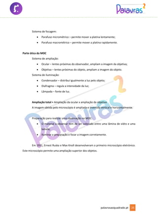 palavrasaoquadrado.pt 25
Sistema de focagem:
• Parafuso micrométrico – permite mover a platina lentamente;
• Parafuso macrométrico – permite mover a platina rapidamente.
Parte ótica do MOC
Sistema de ampliação:
• Ocular – lentes próximas do observador, ampliam a imagem da objetiva;
• Objetiva – lentes próximas do objeto, ampliam a imagem do objeto.
Sistema de iluminação:
• Condensador – distribui igualmente a luz pelo objeto;
• Diafragma – regula a intensidade da luz;
• Lâmpada – fonte de luz.
Ampliação total = Ampliação da ocular x ampliação da objetiva
A imagem obtida pelo microscópio é ampliada e invertida vertical e horizontalmente.
Preparação para realizar uma observação no MOC:
• O material a observar tem de ser colocado entre uma lâmina de vidro e uma
lamela;
• Iluminar a preparação e focar a imagem corretamente.
Em 1931, Ernest Ruska e Max Knoll desenvolveram o primeiro microscópio eletrónico.
Este microscópio permite uma ampliação superior dos objetos.
 