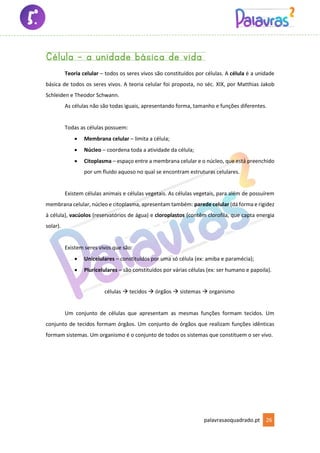 palavrasaoquadrado.pt 26
Célula – a unidade básica de vida
Teoria celular – todos os seres vivos são constituídos por células. A célula é a unidade
básica de todos os seres vivos. A teoria celular foi proposta, no séc. XIX, por Matthias Jakob
Schleiden e Theodor Schwann.
As células não são todas iguais, apresentando forma, tamanho e funções diferentes.
Todas as células possuem:
• Membrana celular – limita a célula;
• Núcleo – coordena toda a atividade da célula;
• Citoplasma – espaço entre a membrana celular e o núcleo, que está preenchido
por um fluido aquoso no qual se encontram estruturas celulares.
Existem células animais e células vegetais. As células vegetais, para além de possuírem
membrana celular, núcleo e citoplasma, apresentam também: parede celular (dá forma e rigidez
à célula), vacúolos (reservatórios de água) e cloroplastos (contêm clorofila, que capta energia
solar).
Existem seres vivos que são:
• Unicelulares – constituídos por uma só célula (ex: amiba e paramécia);
• Pluricelulares – são constituídos por várias células (ex: ser humano e papoila).
células → tecidos → órgãos → sistemas → organismo
Um conjunto de células que apresentam as mesmas funções formam tecidos. Um
conjunto de tecidos formam órgãos. Um conjunto de órgãos que realizam funções idênticas
formam sistemas. Um organismo é o conjunto de todos os sistemas que constituem o ser vivo.
 