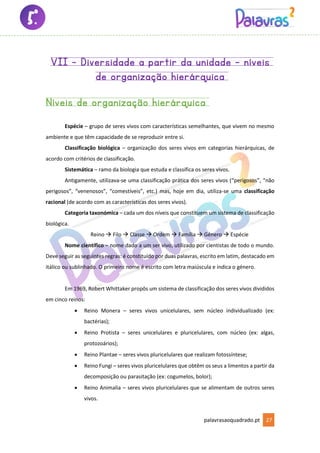 palavrasaoquadrado.pt 27
VII – Diversidade a partir da unidade – níveis
de organização hierárquica
Níveis de organização hierárquica
Espécie – grupo de seres vivos com características semelhantes, que vivem no mesmo
ambiente e que têm capacidade de se reproduzir entre si.
Classificação biológica – organização dos seres vivos em categorias hierárquicas, de
acordo com critérios de classificação.
Sistemática – ramo da biologia que estuda e classifica os seres vivos.
Antigamente, utilizava-se uma classificação prática dos seres vivos (“perigosos”, “não
perigosos”, “venenosos”, “comestíveis”, etc.) mas, hoje em dia, utiliza-se uma classificação
racional (de acordo com as características dos seres vivos).
Categoria taxonómica – cada um dos níveis que constituem um sistema de classificação
biológica.
Reino → Filo → Classe → Ordem → Família → Género → Espécie
Nome científico – nome dado a um ser vivo, utilizado por cientistas de todo o mundo.
Deve seguir as seguintes regras: é constituído por duas palavras, escrito em latim, destacado em
itálico ou sublinhado. O primeiro nome é escrito com letra maiúscula e indica o género.
Em 1969, Robert Whittaker propôs um sistema de classificação dos seres vivos divididos
em cinco reinos:
• Reino Monera – seres vivos unicelulares, sem núcleo individualizado (ex:
bactérias);
• Reino Protista – seres unicelulares e pluricelulares, com núcleo (ex: algas,
protozoários);
• Reino Plantae – seres vivos pluricelulares que realizam fotossíntese;
• Reino Fungi – seres vivos pluricelulares que obtêm os seus a limentos a partir da
decomposição ou parasitação (ex: cogumelos, bolor);
• Reino Animalia – seres vivos pluricelulares que se alimentam de outros seres
vivos.
 