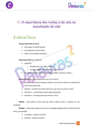 palavrasaoquadrado.pt 3
1 - A importância das rochas e do solo na
manutenção da vida
A vida na Terra
Porque existe vida na Terra?
• existe água no estado líquido;
• as temperaturas são amenas;
• existe uma atmosfera protetora.
Onde existe vida? Em ambientes:
• aquáticos:
o de água doce: rios, lagos, ribeiros, …
o de água salgada: mares, oceanos, estuários, …
• terrestres: planícies, florestas, desertos, tundras, cavernas, subsolo, …
Sistemas da Terra, que se relacionam uns com os outros:
• biosfera – conjunto formado por todos os seres vivos e todos os ambientes da
Terra onde existe vida;
• litosfera – camada mais externa da Terra, que inclui as rochas e o solo;
• hidrosfera – constituída por toda a água do planeta;
• atmosfera – camada gasosa que envolve a Terra.
Habitat – local onde os seres vivos da mesma espécie vivem e realizam as suas
atividades.
Biologia – ciência que estuda os seres vivos. A biologia engloba vários ramos de estudo
como, por exemplo:
• a zoologia – estuda os animais;
• botânica – estuda as plantas;
 