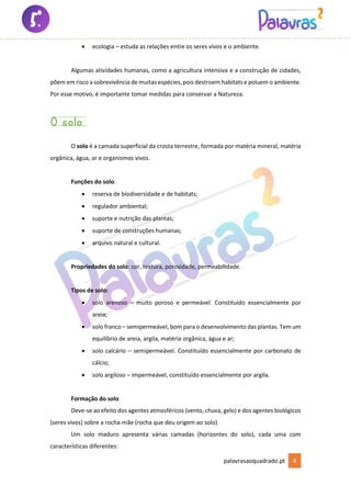 palavrasaoquadrado.pt 4
• ecologia – estuda as relações entre os seres vivos e o ambiente.
Algumas atividades humanas, como a agricultura intensiva e a construção de cidades,
põem em risco a sobrevivência de muitas espécies, pois destroem habitats e poluem o ambiente.
Por esse motivo, é importante tomar medidas para conservar a Natureza.
O solo
O solo é a camada superficial da crosta terrestre, formada por matéria mineral, matéria
orgânica, água, ar e organismos vivos.
Funções do solo:
• reserva de biodiversidade e de habitats;
• regulador ambiental;
• suporte e nutrição das plantas;
• suporte de construções humanas;
• arquivo natural e cultural.
Propriedades do solo: cor, textura, porosidade, permeabilidade.
Tipos de solo:
• solo arenoso – muito poroso e permeável. Constituído essencialmente por
areia;
• solo franco – semipermeável, bom para o desenvolvimento das plantas. Tem um
equilíbrio de areia, argila, matéria orgânica, água e ar;
• solo calcário – semipermeável. Constituído essencialmente por carbonato de
cálcio;
• solo argiloso – impermeável, constituído essencialmente por argila.
Formação do solo
Deve-se ao efeito dos agentes atmosféricos (vento, chuva, gelo) e dos agentes biológicos
(seres vivos) sobre a rocha-mãe (rocha que deu origem ao solo).
Um solo maduro apresenta várias camadas (horizontes do solo), cada uma com
características diferentes:
 