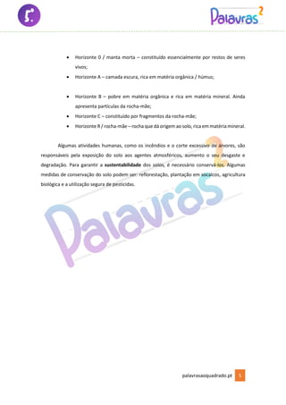 palavrasaoquadrado.pt 5
• Horizonte 0 / manta morta – constituído essencialmente por restos de seres
vivos;
• Horizonte A – camada escura, rica em matéria orgânica / húmus;
• Horizonte B – pobre em matéria orgânica e rica em matéria mineral. Ainda
apresenta partículas da rocha-mãe;
• Horizonte C – constituído por fragmentos da rocha-mãe;
• Horizonte R / rocha-mãe – rocha que dá origem ao solo, rica em matériamineral.
Algumas atividades humanas, como os incêndios e o corte excessivo de árvores, são
responsáveis pela exposição do solo aos agentes atmosféricos, aumento o seu desgaste e
degradação. Para garantir a sustentabilidade dos solos, é necessário conservá-los. Algumas
medidas de conservação do solo podem ser: reflorestação, plantação em socalcos, agricultura
biológica e a utilização segura de pesticidas.
 