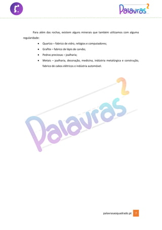 palavrasaoquadrado.pt 7
Para além das rochas, existem alguns minerais que também utilizamos com alguma
regularidade:
• Quartzo – fabrico de vidro, relógios e computadores;
• Grafite – fabrico de lápis de carvão;
• Pedras preciosas – joalharia;
• Metais – joalharia, decoração, medicina, indústria metalúrgica e construção,
fabrico de cabos elétricos e indústria automóvel.
 