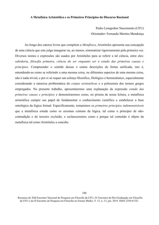 ∙ Resumos do XIII Encontro Nacional de Pesquisa em Filosofia da UFU, IV Encontro de Pós-Graduação em Filosofia
da UFU e do II Encontro de Pesquisa em Filosofia no Ensino Médio, V. 13, n. 13, jun. 2019. ISSN 2358-615X ∙
100
A Metafísica Aristotélica e os Primeiros Princípios do Discurso Racional
Pedro Lemgruber Nascimento (UFU)
Orientador: Fernando Martins Mendonça
Ao longo dos catorze livros que compõem a Metafísica, Aristóteles apresenta sua concepção
de uma ciência que este julga inaugurar ou, ao menos, sistematizar rigorosamente pela primeira vez.
Diversos nomes e expressões são usados por Aristóteles para se referir a tal ciência, entre eles:
sabedoria, filosofia primeira, ciência do ser enquanto ser e estudo das primeiras causas e
princípios. Compreender o sentido dessas e outras descrições de forma unificada, isto é,
entendendo-as como se referindo a uma mesma coisa, ou diferentes aspectos de uma mesma coisa,
não é nada trivial, e por si só requer um esforço filosófico, filológico e hermenêutico, especialmente
considerando a natureza problemática do corpus aristotelicus e a polissemia dos termos gregos
empregados. No presente trabalho, apresentaremos uma explanação da expressão estudo das
primeiras causas e princípios e demonstraremos como, no prisma de nossa leitura, a metafísica
aristotélica cumpre seu papel de fundamentar o conhecimento científico e estabelecer a base
ontológica da lógica formal. Especificamente, tomaremos os primeiros princípios indemonstráveis
que a metafísica estuda como os axiomas comuns da lógica, tal como o princípio de não-
contradição e do terceiro excluído, e esclareceremos como e porque tal conteúdo é objeto da
metafísica tal como Aristóteles a concebe.
 