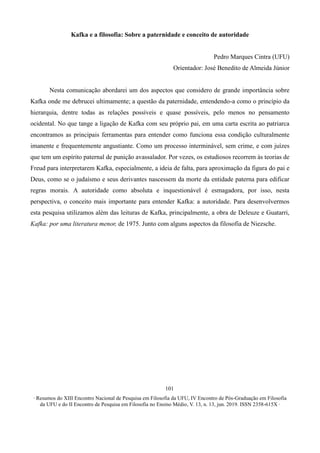 ∙ Resumos do XIII Encontro Nacional de Pesquisa em Filosofia da UFU, IV Encontro de Pós-Graduação em Filosofia
da UFU e do II Encontro de Pesquisa em Filosofia no Ensino Médio, V. 13, n. 13, jun. 2019. ISSN 2358-615X ∙
101
Kafka e a filosofia: Sobre a paternidade e conceito de autoridade
Pedro Marques Cintra (UFU)
Orientador: José Benedito de Almeida Júnior
Nesta comunicação abordarei um dos aspectos que considero de grande importância sobre
Kafka onde me debrucei ultimamente; a questão da paternidade, entendendo-a como o princípio da
hierarquia, dentre todas as relações possíveis e quase possíveis, pelo menos no pensamento
ocidental. No que tange a ligação de Kafka com seu próprio pai, em uma carta escrita ao patriarca
encontramos as principais ferramentas para entender como funciona essa condição culturalmente
imanente e frequentemente angustiante. Como um processo interminável, sem crime, e com juízes
que tem um espírito paternal de punição avassalador. Por vezes, os estudiosos recorrem às teorias de
Freud para interpretarem Kafka, especialmente, a ideia de falta, para aproximação da figura do pai e
Deus, como se o judaísmo e seus derivantes nascessem da morte da entidade paterna para edificar
regras morais. A autoridade como absoluta e inquestionável é esmagadora, por isso, nesta
perspectiva, o conceito mais importante para entender Kafka: a autoridade. Para desenvolvermos
esta pesquisa utilizamos além das leituras de Kafka, principalmente, a obra de Deleuze e Guatarri,
Kafka: por uma literatura menor, de 1975. Junto com alguns aspectos da filosofia de Niezsche.
 