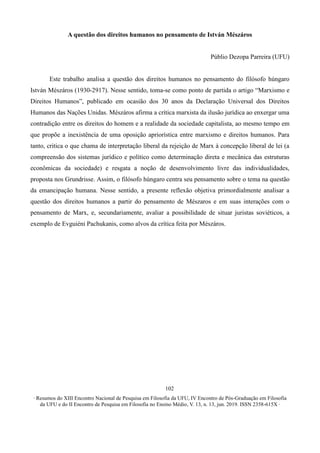 ∙ Resumos do XIII Encontro Nacional de Pesquisa em Filosofia da UFU, IV Encontro de Pós-Graduação em Filosofia
da UFU e do II Encontro de Pesquisa em Filosofia no Ensino Médio, V. 13, n. 13, jun. 2019. ISSN 2358-615X ∙
102
A questão dos direitos humanos no pensamento de István Mészáros
Públio Dezopa Parreira (UFU)
Este trabalho analisa a questão dos direitos humanos no pensamento do filósofo húngaro
István Mészáros (1930-2917). Nesse sentido, toma-se como ponto de partida o artigo “Marxismo e
Direitos Humanos”, publicado em ocasião dos 30 anos da Declaração Universal dos Direitos
Humanos das Nações Unidas. Mészáros afirma a crítica marxista da ilusão jurídica ao enxergar uma
contradição entre os direitos do homem e a realidade da sociedade capitalista, ao mesmo tempo em
que propõe a inexistência de uma oposição apriorística entre marxismo e direitos humanos. Para
tanto, critica o que chama de interpretação liberal da rejeição de Marx à concepção liberal de lei (a
compreensão dos sistemas jurídico e político como determinação direta e mecânica das estruturas
econômicas da sociedade) e resgata a noção de desenvolvimento livre das individualidades,
proposta nos Grundrisse. Assim, o filósofo húngaro centra seu pensamento sobre o tema na questão
da emancipação humana. Nesse sentido, a presente reflexão objetiva primordialmente analisar a
questão dos direitos humanos a partir do pensamento de Mészaros e em suas interações com o
pensamento de Marx, e, secundariamente, avaliar a possibilidade de situar juristas soviéticos, a
exemplo de Evguiéni Pachukanis, como alvos da crítica feita por Mészáros.
 