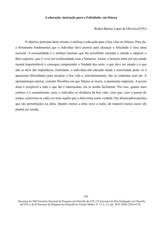 ∙ Resumos do XIII Encontro Nacional de Pesquisa em Filosofia da UFU, IV Encontro de Pós-Graduação em Filosofia
da UFU e do II Encontro de Pesquisa em Filosofia no Ensino Médio, V. 13, n. 13, jun. 2019. ISSN 2358-615X ∙
103
A educação -instrução para a Felicidade- em Sêneca
Rafael Batista Lopes de Oliveira (UFU)
O objetivo principal deste resumo é analisar a educação para a boa vida em Sêneca. Para ele,
a ferramenta fundamental que o indivíduo deve possuir para alcançar a felicidade é uma alma
racional. A racionalidade é o atributo humano que lhe possibilita entender o mundo e adquirir o
Bem supremo, que é viver em conformidade com a Natureza. Assim, o homem entra em um estado
mental imperturbável e consegue compreender a Verdade dos seres: o que deve ser amado e o que
não se deve dar importância. Entretanto, o indivíduo não educado desde a menoridade pode vir a
apresentar dificuldades para alcançar a boa vida e, prioritariamente, não se contentar com ela. A
epistemologia estoica, corrente filosófica em que Sêneca se insere, é puramente empirista. A jovem
alma é receptível a tudo o que lhe é interessante, ela se molda facilmente. Por isso, quanto mais
errôneo é o assentimento, mais o indivíduo se distância da boa vida, visto que, com o passar do
tempo, concretiza-se cada vez mais aquilo que a alma toma como verdade. Isto desencadeia paixões,
que são perturbações na alma. Quanto menos a alma ouve a razão, de maneira menos suave ela
poderá ser curada.
 