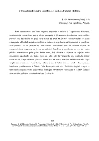∙ Resumos do XIII Encontro Nacional de Pesquisa em Filosofia da UFU, IV Encontro de Pós-Graduação em Filosofia
da UFU e do II Encontro de Pesquisa em Filosofia no Ensino Médio, V. 13, n. 13, jun. 2019. ISSN 2358-615X ∙
104
O Tropicalismo Brasileiro: Considerações Estéticas, Culturais e Políticas
Rafael Miranda Gonçalves (UFU)
Orientador: José Benedito de Almeida
Esta comunicação tem como objetivo explicitar e analisar o Tropicalismo Brasileiro,
movimento de contracultura que se iniciou na década de 60, em meio à conjuntura e aos conflitos
políticos que resultaram no golpe civil-militar de 1964. O objetivo do movimento foi claro:
experienciar a liberdade em vários âmbitos da cultura, ou seja, buscava a liberdade de se manifestar
artisticamente, de as pessoas se relacionarem sexualmente sem as amarras morais do
conservadorismo imperante na época, na sociedade brasileira, e também de se opor ao regime
político implementado pelo golpe. Deste modo, irei discorrer a respeito da trajetória deste
movimento, apontando um duplo papel da arte: arte de vanguarda, que pretendia inovar
esteticamente e o protesto que pretendia mobilizar a sociedade brasileira. Denominarei esta dupla
função como: artivismo. Para tanto, embasarei este trabalho com os estudos de pensadores
brasileiros, principalmente o filósofo Celso Favaretto e sua obra Tropicália Alegoria Alegria; e
também utilizarei os estudos a respeito da correlação entre homem e sociedade de Herbert Marcuse
presente principalmente em sua obra Eros e Civilização.
 