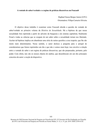 ∙ Resumos do XIII Encontro Nacional de Pesquisa em Filosofia da UFU, IV Encontro de Pós-Graduação em Filosofia
da UFU e do II Encontro de Pesquisa em Filosofia no Ensino Médio, V. 13, n. 13, jun. 2019. ISSN 2358-615X ∙
105
A vontade de saber/verdade e o regime de práticas discursivas em Foucault
Raphael Souza Borges Junior (UFU)
Orientadora: Fillipa Carneiro Silveira
O objetivo desse trabalho é examinar como Foucault aborda a questão da vontade de
saber/verdade no primeiro volume da História da Sexualidade. Há a hipótese de que nossa
sexualidade fora reprimida a partir do advento da burguesia e do sistema capitalista; finalmente
Freud e todas as ciências que se ocupam de um saber sobre a sexualidade teriam nos libertado.
Aceitar tal hipótese implica em abandonar uma série de outras questões a esse respeito, que lhe são
muito mais determinantes. Nesse sentido, o autor desloca a pergunta para o porquê de
considerarmos que fomos reprimidos um dia e que não o somos mais hoje; isso envolve a relação
entre a vontade de saber e um regime de práticas discursivas, que são perpassadas, portanto, pelo
poder. Com efeito, tais são os nossos objetos de análise, que desembocam em um dos principais
conceitos do autor: a noção de dispositivo.
 