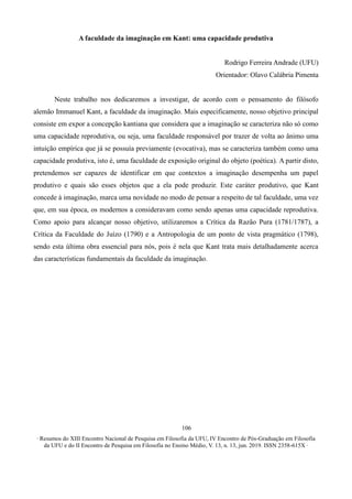 ∙ Resumos do XIII Encontro Nacional de Pesquisa em Filosofia da UFU, IV Encontro de Pós-Graduação em Filosofia
da UFU e do II Encontro de Pesquisa em Filosofia no Ensino Médio, V. 13, n. 13, jun. 2019. ISSN 2358-615X ∙
106
A faculdade da imaginação em Kant: uma capacidade produtiva
Rodrigo Ferreira Andrade (UFU)
Orientador: Olavo Calábria Pimenta
Neste trabalho nos dedicaremos a investigar, de acordo com o pensamento do filósofo
alemão Immanuel Kant, a faculdade da imaginação. Mais especificamente, nosso objetivo principal
consiste em expor a concepção kantiana que considera que a imaginação se caracteriza não só como
uma capacidade reprodutiva, ou seja, uma faculdade responsável por trazer de volta ao ânimo uma
intuição empírica que já se possuía previamente (evocativa), mas se caracteriza também como uma
capacidade produtiva, isto é, uma faculdade de exposição original do objeto (poética). A partir disto,
pretendemos ser capazes de identificar em que contextos a imaginação desempenha um papel
produtivo e quais são esses objetos que a ela pode produzir. Este caráter produtivo, que Kant
concede à imaginação, marca uma novidade no modo de pensar a respeito de tal faculdade, uma vez
que, em sua época, os modernos a consideravam como sendo apenas uma capacidade reprodutiva.
Como apoio para alcançar nosso objetivo, utilizaremos a Crítica da Razão Pura (1781/1787), a
Crítica da Faculdade do Juízo (1790) e a Antropologia de um ponto de vista pragmático (1798),
sendo esta última obra essencial para nós, pois é nela que Kant trata mais detalhadamente acerca
das características fundamentais da faculdade da imaginação.
 