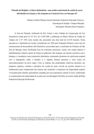 ∙ Resumos do XIII Encontro Nacional de Pesquisa em Filosofia da UFU, IV Encontro de Pós-Graduação em Filosofia
da UFU e do II Encontro de Pesquisa em Filosofia no Ensino Médio, V. 13, n. 13, jun. 2019. ISSN 2358-615X ∙
109
Filosofia da Religião e Cultura Quilombola - uma análise nutricional do cozido de carne
distribuído nos festejos a São Joaquim no Curiaú de Fora, em Macapá-AP
Stefany Caroline Pantoja Amorim (Instituto Federal de Educação Ciência e
Tecnologia do Amapá - Campus Macapá)
Orientador: Ricardo Soares Nogueira
A Área de Proteção Ambiental do Rio Curiaú é uma Unidade de Conservação de Uso
Sustentável criada pela Lei Nº 431, de 15.09.1998, e publicada no Diário Oficial do Estado do
Amapá sob o Nº 1891 neste mesmo dia, possuindo uma área total de 21.676 hectares. Nesta
encontra-se o Quilombo do Curiaú, reconhecido em 1999 pela Fundação Palmares como área de
remanescentes de descendentes afro-brasileiros escravizados para a construção da Fortaleza de São
José de Macapá, maior fortificação luso do continente americano. Assim, este estudo objetiva o
desdobramento cultural a partir do festejo ao padroeiro, São Joaquim, de maneira sincrética com o
batuque e o marabaixo como expressões identitárias, misturando elementos do catolicismo popular
com a hagiografia, onde, o profano e o sagrado formam genuínos e ricos traços de
etnoconhecimentos do povo negro. Com as análises das propriedades nutritivas presentes nos
temperos, legumes, verduras e proteínas do cozido de carne servido na ocasião, traçam-se os
fundamentos para compreensão das leituras que sustentam a conjectura da religiosidade popular
vivenciada pelas famílias quilombolas estudadas por esta experiência cultural 'in loco', melhorando
as compreensões da religiosidade de acordo com sua abordagem filosófica no ensino médio da Rede
Federal de Educação Profissional.
 