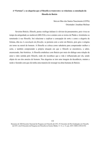 ∙ Resumos do XIII Encontro Nacional de Pesquisa em Filosofia da UFU, IV Encontro de Pós-Graduação em Filosofia
da UFU e do II Encontro de Pesquisa em Filosofia no Ensino Médio, V. 13, n. 13, jun. 2019. ISSN 2358-615X ∙
110
A “Fortuna”, e as alegorias que a Filosofia se transveste e se relaciona: a consolação da
filosofia de Boécio
Stieven Max dos Santos Nascimento (UFPA)
Orientador: Jonathan Molinar
Severino Boécio, filósofo, poeta e teólogo italiano é o divisor de pensamentos, pois viveu no
tempo da antiguidade ao medieval (480-524) e teve contato com os textos de Platão e Aristóteles os
remetendo à sua filosofia. Irei relacionar e explicar a concepção de sorte e como a alegoria da
fortuna, dita na A consolação da filosofia, se permeia com a sorte em Boécio, pois gira o estigma
em torno na moral do homem. A filosofia se coloca como sabedoria para compreender melhor a
sorte, e também compreender a própria situação em que o filósofo se encontrava, a saber,
encarcerado, fato histórico. A filosofia estabelece com Boécio por meio do diálogo uma relação de
amor e ódio sentida pelo filósofo, onde ele reconhece que a vida é influenciada por ela, sendo
objeto de uso dos anseios do homem. Nas alegorias se tem uma imagem da decadência, matam a
razão e fazendo com que ela tenha uma maneira de ressurgir na alma humana de Boécio.
 