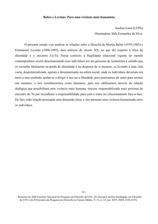 ∙ Resumos do XIII Encontro Nacional de Pesquisa em Filosofia da UFU, IV Encontro de Pós-Graduação em Filosofia
da UFU e do II Encontro de Pesquisa em Filosofia no Ensino Médio, V. 13, n. 13, jun. 2019. ISSN 2358-615X ∙
111
Buber e Levinás: Para uma vivência mais humanista
Suellen Lima (UFPA)
Orientadora: Iêda Fernandes da Silva.
O presente estudo visa analisar as relações entre a filosofia de Martin Buber (1878-1965) e
Emmanuel Levinás (1906-1995), dois teóricos do século XX, no que diz respeito à ética da
alteridade e o encontro Eu-Tu. Nesse contexto a fragilidade relacional vigente no mundo
contemporâneo ocorre desumanizando seus indivíduos em um processo de isolamento e solidão que,
os sucumbe fatalmente na perda de identidade e na desposse de si mesmos, os levando a uma vida
vazia, despotencializada, egoísta e desumanizante na esfera social, onde os indivíduos deveriam em
meio a esta confusão ajudar-se a dirigir o seu ser a liberdade, pois precisamos do outro para sermos
nós mesmos, e nos reconhecermos como humanos, para nos edificarmos através da relação
dialógica que possibilitará uma vivência mais humana, sincera, responsabilizada mais próxima do
encontro do Tu por reconhecer a responsabilidade para com o outro no relacionamento face-a-face.
De fato, toda relação pressupõe uma dimensão ética, e isto presume uma vivência humanizada entre
os indivíduos.
 