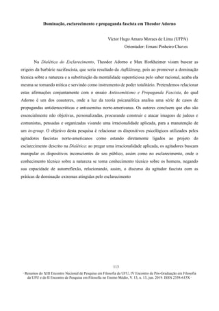 ∙ Resumos do XIII Encontro Nacional de Pesquisa em Filosofia da UFU, IV Encontro de Pós-Graduação em Filosofia
da UFU e do II Encontro de Pesquisa em Filosofia no Ensino Médio, V. 13, n. 13, jun. 2019. ISSN 2358-615X ∙
113
Dominação, esclarecimento e propaganda fascista em Theodor Adorno
Victor Hugo Amaro Moraes de Lima (UFPA)
Orientador: Ernani Pinheiro Chaves
Na Dialética do Esclarecimento, Theodor Adorno e Max Horkheimer visam buscar as
origens da barbárie nazifascista, que seria resultado da Aufklärung, pois ao promover a dominação
técnica sobre a natureza e a substituição da mentalidade supersticiosa pelo saber racional, acaba ela
mesma se tornando mítica e servindo como instrumento de poder totalitário. Pretendemos relacionar
estas afirmações conjuntamente com o ensaio Antissemitismo e Propaganda Fascista, do qual
Adorno é um dos coautores, onde a luz da teoria psicanalítica analisa uma série de casos de
propagandas antidemocráticas e antissemitas norte-americanas. Os autores concluem que elas são
essencialmente não objetivas, personalizadas, procurando construir e atacar imagens de judeus e
comunistas, pensadas e organizadas visando uma irracionalidade aplicada, para a manutenção de
um in-group. O objetivo desta pesquisa é relacionar os dispositivos psicológicos utilizados pelos
agitadores fascistas norte-americanos como estando diretamente ligados ao projeto do
esclarecimento descrito na Dialética: ao pregar uma irracionalidade aplicada, os agitadores buscam
manipular os dispositivos inconscientes de seu público, assim como no esclarecimento, onde o
conhecimento técnico sobre a natureza se torna conhecimento técnico sobre os homens, negando
sua capacidade de autorreflexão, relacionando, assim, o discurso do agitador fascista com as
práticas de dominação extremas atingidas pelo esclarecimento
 