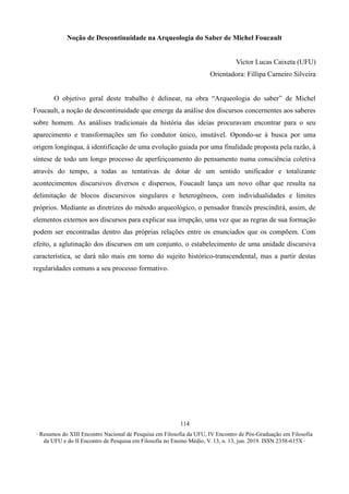 ∙ Resumos do XIII Encontro Nacional de Pesquisa em Filosofia da UFU, IV Encontro de Pós-Graduação em Filosofia
da UFU e do II Encontro de Pesquisa em Filosofia no Ensino Médio, V. 13, n. 13, jun. 2019. ISSN 2358-615X ∙
114
Noção de Descontinuidade na Arqueologia do Saber de Michel Foucault
Victor Lucas Caixeta (UFU)
Orientadora: Fillipa Carneiro Silveira
O objetivo geral deste trabalho é delinear, na obra “Arqueologia do saber” de Michel
Foucault, a noção de descontinuidade que emerge da análise dos discursos concernentes aos saberes
sobre homem. As análises tradicionais da história das ideias procuravam encontrar para o seu
aparecimento e transformações um fio condutor único, imutável. Opondo-se à busca por uma
origem longínqua, à identificação de uma evolução guiada por uma finalidade proposta pela razão, à
síntese de todo um longo processo de aperfeiçoamento do pensamento numa consciência coletiva
através do tempo, a todas as tentativas de dotar de um sentido unificador e totalizante
acontecimentos discursivos diversos e dispersos, Foucault lança um novo olhar que resulta na
delimitação de blocos discursivos singulares e heterogêneos, com individualidades e limites
próprios. Mediante as diretrizes do método arqueológico, o pensador francês prescindirá, assim, de
elementos externos aos discursos para explicar sua irrupção, uma vez que as regras de sua formação
podem ser encontradas dentro das próprias relações entre os enunciados que os compõem. Com
efeito, a aglutinação dos discursos em um conjunto, o estabelecimento de uma unidade discursiva
característica, se dará não mais em torno do sujeito histórico-transcendental, mas a partir destas
regularidades comuns a seu processo formativo.
 