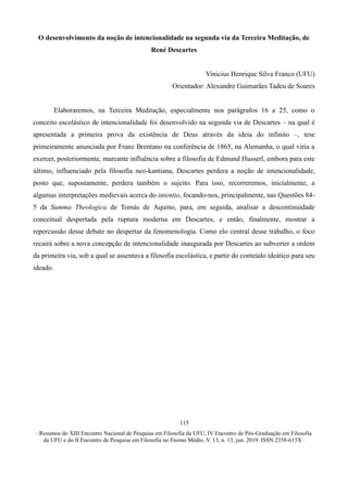 ∙ Resumos do XIII Encontro Nacional de Pesquisa em Filosofia da UFU, IV Encontro de Pós-Graduação em Filosofia
da UFU e do II Encontro de Pesquisa em Filosofia no Ensino Médio, V. 13, n. 13, jun. 2019. ISSN 2358-615X ∙
115
O desenvolvimento da noção de intencionalidade na segunda via da Terceira Meditação, de
René Descartes
Vinicius Henrique Silva Franco (UFU)
Orientador: Alexandre Guimarães Tadeu de Soares
Elaboraremos, na Terceira Meditação, especialmente nos parágrafos 16 a 25, como o
conceito escolástico de intencionalidade foi desenvolvido na segunda via de Descartes – na qual é
apresentada a primeira prova da existência de Deus através da ideia do infinito –, tese
primeiramente anunciada por Franz Brentano na conferência de 1865, na Alemanha, o qual viria a
exercer, posteriormente, marcante influência sobre a filosofia de Edmund Husserl, embora para este
último, influenciado pela filosofia neo-kantiana, Descartes perdera a noção de intencionalidade,
posto que, supostamente, perdera também o sujeito. Para isso, recorreremos, inicialmente, a
algumas interpretações medievais acerca do intentio, focando-nos, principalmente, nas Questões 84-
5 da Summa Theologica de Tomás de Aquino, para, em seguida, analisar a descontinuidade
conceitual despertada pela ruptura moderna em Descartes, e então, finalmente, mostrar a
repercussão desse debate no despertar da fenomenologia. Como elo central desse trabalho, o foco
recairá sobre a nova concepção de intencionalidade inaugurada por Descartes ao subverter a ordem
da primeira via, sob a qual se assentava a filosofia escolástica, e partir do conteúdo ideático para seu
ideado.
 
