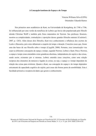 ∙ Resumos do XIII Encontro Nacional de Pesquisa em Filosofia da UFU, IV Encontro de Pós-Graduação em Filosofia
da UFU e do II Encontro de Pesquisa em Filosofia no Ensino Médio, V. 13, n. 13, jun. 2019. ISSN 2358-615X ∙
116
A Concepção kantiana do Espaço e do Tempo
Vinicius Williams Silva (UFPA)
Orientador: Eduardo Ramos
Nos primeiros anos acadêmicos de Kant, na Universidade de Konigsberg, de 1740 a 1746,
foi influenciado por uma versão da metafísica de Leibniz que havia sido popularizada pelo filósofo
alemão Christian Wolff e também pela física matemática de Newton. Seu professor, Knutzen,
mostrou as complexidades, contradições e oposições desses grandes filósofos naturais (Coulston3,
2007, p. 1263). Além desses dois filósofos, Kant teve conhecimento e influência dos escritos de
Locke e Descartes, pois estes debateram a respeito de tempo e duração. Conceitos esses que, foram
uma das bases de sua filosofia sobre o tempo (Caygill4, 2000). Portanto, essa comunicação visa
expor as diferentes concepções de espaço e tempo, segundo Newton, Leibniz e Kant. Para o Newton,
o espaço e tempo eram entendidos como grandezas absolutas, independentes do sujeito e das coisas,
sendo assim, existentes por si mesmas. Leibniz entendia esses conceitos, como uma relação
recíproca dos elementos da natureza e ligados às coisas, ou seja, o espaço e o tempo dependem da
relação das coisas para existirem. Quanto a Kant, sua concepção do espaço e do tempo dependem
unicamente da capacidade cognitiva do sujeito, pois essas são formas puras da sensibilidade. Esta é
faculdade primaria e receptora de dados que geram o conhecimento.
 