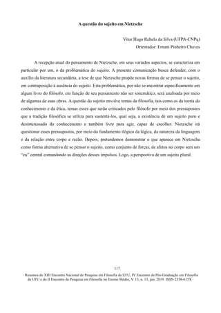 ∙ Resumos do XIII Encontro Nacional de Pesquisa em Filosofia da UFU, IV Encontro de Pós-Graduação em Filosofia
da UFU e do II Encontro de Pesquisa em Filosofia no Ensino Médio, V. 13, n. 13, jun. 2019. ISSN 2358-615X ∙
117
A questão do sujeito em Nietzsche
Vitor Hugo Rebelo da Silva (UFPA-CNPq)
Orientador: Ernani Pinheiro Chaves
A recepção atual do pensamento de Nietzsche, em seus variados aspectos, se caracteriza em
particular por um, o da problemática do sujeito. A presente comunicação busca defender, com o
auxílio da literatura secundária, a tese de que Nietzsche propõe novas formas de se pensar o sujeito,
em contraposição à ausência do sujeito. Esta problemática, por não se encontrar especificamente em
algum livro do filósofo, em função de seu pensamento não ser sistemático, será analisada por meio
de algumas de suas obras. A questão do sujeito envolve temas da filosofia, tais como os da teoria do
conhecimento e da ética, temas esses que serão criticados pelo filósofo por meio dos pressupostos
que a tradição filosófica se utiliza para sustentá-los, qual seja, a existência de um sujeito puro e
desinteressado do conhecimento e também livre para agir, capaz de escolher. Nietzsche irá
questionar esses pressupostos, por meio do fundamento ilógico da lógica, da natureza da linguagem
e da relação entre corpo e razão. Depois, pretendemos demonstrar o que aparece em Nietzsche
como forma alternativa de se pensar o sujeito, como conjunto de forças, de afetos no corpo sem um
“eu” central comandando as direções desses impulsos. Logo, a perspectiva de um sujeito plural.
 