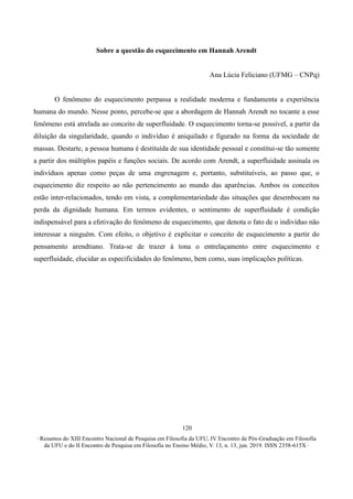∙ Resumos do XIII Encontro Nacional de Pesquisa em Filosofia da UFU, IV Encontro de Pós-Graduação em Filosofia
da UFU e do II Encontro de Pesquisa em Filosofia no Ensino Médio, V. 13, n. 13, jun. 2019. ISSN 2358-615X ∙
120
Sobre a questão do esquecimento em Hannah Arendt
Ana Lúcia Feliciano (UFMG – CNPq)
O fenômeno do esquecimento perpassa a realidade moderna e fundamenta a experiência
humana do mundo. Nesse ponto, percebe-se que a abordagem de Hannah Arendt no tocante a esse
fenômeno está atrelada ao conceito de superfluidade. O esquecimento torna-se possível, a partir da
diluição da singularidade, quando o indivíduo é aniquilado e figurado na forma da sociedade de
massas. Destarte, a pessoa humana é destituída de sua identidade pessoal e constitui-se tão somente
a partir dos múltiplos papéis e funções sociais. De acordo com Arendt, a superfluidade assinala os
indivíduos apenas como peças de uma engrenagem e, portanto, substituíveis, ao passo que, o
esquecimento diz respeito ao não pertencimento ao mundo das aparências. Ambos os conceitos
estão inter-relacionados, tendo em vista, a complementariedade das situações que desembocam na
perda da dignidade humana. Em termos evidentes, o sentimento de superfluidade é condição
indispensável para a efetivação do fenômeno de esquecimento, que denota o fato de o indivíduo não
interessar a ninguém. Com efeito, o objetivo é explicitar o conceito de esquecimento a partir do
pensamento arendtiano. Trata-se de trazer à tona o entrelaçamento entre esquecimento e
superfluidade, elucidar as especificidades do fenômeno, bem como, suas implicações políticas.
 