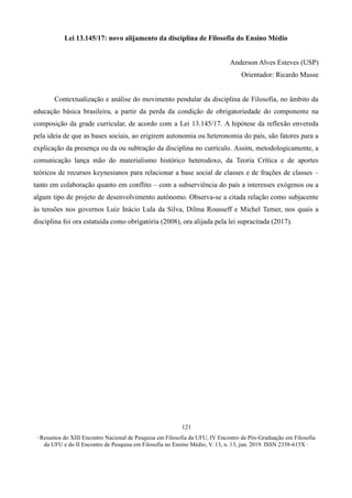 ∙ Resumos do XIII Encontro Nacional de Pesquisa em Filosofia da UFU, IV Encontro de Pós-Graduação em Filosofia
da UFU e do II Encontro de Pesquisa em Filosofia no Ensino Médio, V. 13, n. 13, jun. 2019. ISSN 2358-615X ∙
121
Lei 13.145/17: novo alijamento da disciplina de Filosofia do Ensino Médio
Anderson Alves Esteves (USP)
Orientador: Ricardo Musse
Contextualização e análise do movimento pendular da disciplina de Filosofia, no âmbito da
educação básica brasileira, a partir da perda da condição de obrigatoriedade do componente na
composição da grade curricular, de acordo com a Lei 13.145/17. A hipótese da reflexão envereda
pela ideia de que as bases sociais, ao erigirem autonomia ou heteronomia do país, são fatores para a
explicação da presença ou da ou subtração da disciplina no currículo. Assim, metodologicamente, a
comunicação lança mão do materialismo histórico heterodoxo, da Teoria Crítica e de aportes
teóricos de recursos keynesianos para relacionar a base social de classes e de frações de classes –
tanto em colaboração quanto em conflito – com a subserviência do país a interesses exógenos ou a
algum tipo de projeto de desenvolvimento autônomo. Observa-se a citada relação como subjacente
às tensões nos governos Luiz Inácio Lula da Silva, Dilma Rousseff e Michel Temer, nos quais a
disciplina foi ora estatuída como obrigatória (2008), ora alijada pela lei supracitada (2017).
 