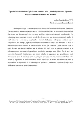 ∙ Resumos do XIII Encontro Nacional de Pesquisa em Filosofia da UFU, IV Encontro de Pós-Graduação em Filosofia
da UFU e do II Encontro de Pesquisa em Filosofia no Ensino Médio, V. 13, n. 13, jun. 2019. ISSN 2358-615X ∙
122
É permissível matar animais que tiveram uma vida feliz? Considerações sobre o argumento
da substituibilidade de animais não humanos
Arthur Falco de Lima (UFU)
Orientador: Alcino Eduardo Bonella
É ponto pacífico que a criação intensiva de animais não humanos causa enorme sofrimento.
Este sofrimento é desnecessário e deveria ser evitado ou minimizado, na medida em que possuímos
alternativas não danosas que levam em conta também o interesse dos animais em não sofrer. Em
outras palavras, o prazer que obtemos através dos diversos usos que fazemos dos animais criados de
modo intensivo – a maioria deles destinados à alimentação humana – não parece justificar, quando
comparamos, por exemplo, o prazer, que obtemos ao comermos carne e seus derivados ao invés de
outras alternativas de alimento de origem vegetal, ao mal que causamos. Tendo isso em vista, há
quem defenda que devemos abolir o uso de animais. Por outro lado, há quem se pergunte: se os
animais tivessem uma vida feliz, estaríamos autorizados a abreviar suas vidas a fim de servir aos
propósitos humanos? Analisaremos em nosso trabalho o argumento que consideramos mais
desafiador a favor de matar de forma indolor para consumo humano animais que tenham vidas
felizes: o argumento da substituibilidade. Nosso objetivo é examinar brevemente a) quais os
pressupostos do argumento, b) o seu escopo de aplicação e, finalmente, algumas c) implicações
teóricas que parecem se seguir do argumento.
 