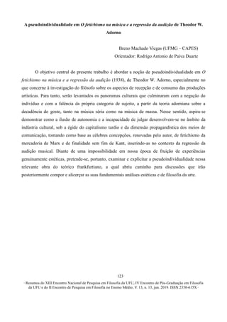∙ Resumos do XIII Encontro Nacional de Pesquisa em Filosofia da UFU, IV Encontro de Pós-Graduação em Filosofia
da UFU e do II Encontro de Pesquisa em Filosofia no Ensino Médio, V. 13, n. 13, jun. 2019. ISSN 2358-615X ∙
123
A pseudoindividualidade em O fetichismo na música e a regressão da audição de Theodor W.
Adorno
Breno Machado Viegas (UFMG – CAPES)
Orientador: Rodrigo Antonio de Paiva Duarte
O objetivo central do presente trabalho é abordar a noção de pseudoindividualidade em O
fetichismo na música e a regressão da audição (1938), de Theodor W. Adorno, especialmente no
que concerne à investigação do filósofo sobre os aspectos de recepção e de consumo das produções
artísticas. Para tanto, serão levantados os panoramas culturais que culminaram com a negação do
indivíduo e com a falência da própria categoria de sujeito, a partir da teoria adorniana sobre a
decadência do gosto, tanto na música séria como na música de massa. Nesse sentido, aspira-se
demonstrar como a ilusão de autonomia e a incapacidade de julgar desenvolvem-se no âmbito da
indústria cultural, sob a égide do capitalismo tardio e da dimensão propagandística dos meios de
comunicação, tomando como base as célebres concepções, renovadas pelo autor, de fetichismo da
mercadoria de Marx e de finalidade sem fim de Kant, inserindo-as no contexto da regressão da
audição musical. Diante de uma impossibilidade em nossa época de fruição de experiências
genuinamente estéticas, pretende-se, portanto, examinar e explicitar a pseudoindividualidade nessa
relevante obra do teórico frankfurtiano, a qual abriu caminho para discussões que irão
posteriormente compor e alicerçar as suas fundamentais análises estéticas e de filosofia da arte.
 