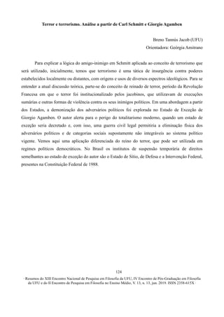 ∙ Resumos do XIII Encontro Nacional de Pesquisa em Filosofia da UFU, IV Encontro de Pós-Graduação em Filosofia
da UFU e do II Encontro de Pesquisa em Filosofia no Ensino Médio, V. 13, n. 13, jun. 2019. ISSN 2358-615X ∙
124
Terror e terrorismo. Análise a partir de Carl Schmitt e Giorgio Agamben
Breno Tannús Jacob (UFU)
Orientadora: Geórgia Amitrano
Para explicar a lógica do amigo-inimigo em Schmitt aplicada ao conceito de terrorismo que
será utilizado, inicialmente, temos que terrorismo é uma tática de insurgência contra poderes
estabelecidos localmente ou distantes, com origens e usos de diversos espectros ideológicos. Para se
entender a atual discussão teórica, parte-se do conceito de reinado de terror, período da Revolução
Francesa em que o terror foi institucionalizado pelos jacobinos, que utilizavam de execuções
sumárias e outras formas de violência contra os seus inimigos políticos. Em uma abordagem a partir
dos Estados, a demonização dos adversários políticos foi explorada no Estado de Exceção de
Giorgio Agamben. O autor alerta para o perigo do totalitarismo moderno, quando um estado de
exceção seria decretado e, com isso, uma guerra civil legal permitiria a eliminação física dos
adversários políticos e de categorias sociais supostamente não integráveis ao sistema político
vigente. Vemos aqui uma aplicação diferenciada do reino do terror, que pode ser utilizada em
regimes políticos democráticos. No Brasil os institutos de suspensão temporária de direitos
semelhantes ao estado de exceção do autor são o Estado de Sítio, de Defesa e a Intervenção Federal,
presentes na Constituição Federal de 1988.
 