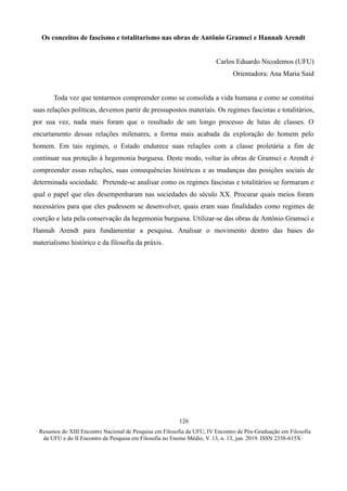 ∙ Resumos do XIII Encontro Nacional de Pesquisa em Filosofia da UFU, IV Encontro de Pós-Graduação em Filosofia
da UFU e do II Encontro de Pesquisa em Filosofia no Ensino Médio, V. 13, n. 13, jun. 2019. ISSN 2358-615X ∙
126
Os conceitos de fascismo e totalitarismo nas obras de Antônio Gramsci e Hannah Arendt
Carlos Eduardo Nicodemos (UFU)
Orientadora: Ana Maria Said
Toda vez que tentarmos compreender como se consolida a vida humana e como se constitui
suas relações políticas, devemos partir de pressupostos materiais. Os regimes fascistas e totalitários,
por sua vez, nada mais foram que o resultado de um longo processo de lutas de classes. O
encurtamento dessas relações milenares, a forma mais acabada da exploração do homem pelo
homem. Em tais regimes, o Estado endurece suas relações com a classe proletária a fim de
continuar sua proteção à hegemonia burguesa. Deste modo, voltar às obras de Gramsci e Arendt é
compreender essas relações, suas consequências históricas e as mudanças das posições sociais de
determinada sociedade. Pretende-se analisar como os regimes fascistas e totalitários se formaram e
qual o papel que eles desempenharam nas sociedades do século XX. Procurar quais meios foram
necessários para que eles pudessem se desenvolver, quais eram suas finalidades como regimes de
coerção e luta pela conservação da hegemonia burguesa. Utilizar-se das obras de Antônio Gramsci e
Hannah Arendt para fundamentar a pesquisa. Analisar o movimento dentro das bases do
materialismo histórico e da filosofia da práxis.
 