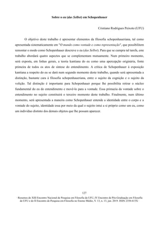 ∙ Resumos do XIII Encontro Nacional de Pesquisa em Filosofia da UFU, IV Encontro de Pós-Graduação em Filosofia
da UFU e do II Encontro de Pesquisa em Filosofia no Ensino Médio, V. 13, n. 13, jun. 2019. ISSN 2358-615X ∙
127
Sobre o eu (das Selbst) em Schopenhauer
Cristiano Rodrigues Peixoto (UFU)
O objetivo deste trabalho é apresentar elementos da filosofia schopenhaueriana, tal como
apresentada sistematicamente em "O mundo como vontade e como representação", que possibilitem
remontar o modo como Schopenhauer descreve o eu (das Selbst). Para que se cumpra tal tarefa, este
trabalho abordará quatro aspectos que se complementam mutuamente. Num primeiro momento,
será exposta, em linhas gerais, a teoria kantiana do eu como uma apercepção originária, fonte
primeira de todos os atos de síntese do entendimento. A crítica de Schopenhauer à exposição
kantiana a respeito do eu se dará num segundo momento deste trabalho, quando será apresentada a
distinção, bastante cara à filosofia schopenhaueriana, entre o sujeito da cognição e o sujeito da
volição. Tal distinção é importante para Schopenhauer porque lhe possibilita retirar o núcleo
fundamental do eu do entendimento e movê-lo para a vontade. Essa primazia da vontade sobre o
entendimento no sujeito constituirá o terceiro momento deste trabalho. Finalmente, num último
momento, será apresentada a maneira como Schopenhauer entende a identidade entre o corpo e a
vontade do sujeito, identidade essa por meio da qual o sujeito intui a si próprio como um eu, como
um indivíduo distinto dos demais objetos que lhe possam aparecer.
 