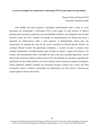 ∙ Resumos do XIII Encontro Nacional de Pesquisa em Filosofia da UFU, IV Encontro de Pós-Graduação em Filosofia
da UFU e do II Encontro de Pesquisa em Filosofia no Ensino Médio, V. 13, n. 13, jun. 2019. ISSN 2358-615X ∙
128
As novas tecnologias da comunicação e informação (TICs) como espaço de ação política
Dayana Ferreira de Sousa (UFU)
Orientador: Humberto Guido
Este trabalho tem como proposta a abordagem interdisciplinar sobre o tema: as novas
tecnologias da comunicação e informação (TICs) como espaço de ação política. O objetivo
principal desta exposição se apresenta como possibilidade à reflexão, sob a perspectiva de um olhar
filosófico acerca das TICs, partindo do princípio de aperfeiçoamento do diálogo que busca a
ampliação de conhecimentos sobre o tema proposto. A fundamentação teórica para esta
comunicação foi realizada por meio de um recorte conceitual da filósofa Hannah Arendt e do
sociólogo Manuel Castells. Do pensamento arendtiano, o conceito de ação se destaca como
condição fundamental à atividade humana capaz de dotar de sentido o espaço entre homens e, de
Castells, suas considerações sobre a sociedade em rede, como uma sociedade hipersocial. A partir
deste recorte conceitual, podemos refletir como as TICs são utilizadas em rede para a experiência de
significação, de dar sentido político a esta nova estrutura social cercada por aparatos tecnológicos.
Foram explorados, também, exemplos que conseguem alcançar a prática com a teoria, tais como
movimentos sociais e culturais, comunidades de colaboradores em rede, autores e filósofos que
ocupam espaços virtuais, entre outros.
 