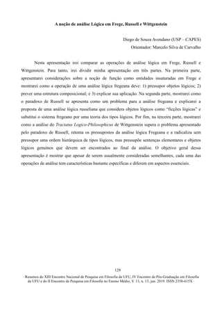 ∙ Resumos do XIII Encontro Nacional de Pesquisa em Filosofia da UFU, IV Encontro de Pós-Graduação em Filosofia
da UFU e do II Encontro de Pesquisa em Filosofia no Ensino Médio, V. 13, n. 13, jun. 2019. ISSN 2358-615X ∙
129
A noção de análise Lógica em Frege, Russell e Wittgenstein
Diego de Souza Avendano (USP – CAPES)
Orientador: Marcelo Silva de Carvalho
Nesta apresentação irei comparar as operações de análise lógica em Frege, Russell e
Wittgenstein. Para tanto, irei dividir minha apresentação em três partes. Na primeira parte,
apresentarei considerações sobre a noção de função como entidades insaturadas em Frege e
mostrarei como a operação de uma análise lógica fregeana deve: 1) pressupor objetos lógicos; 2)
prever uma estrutura composicional; e 3) explicar sua aplicação. Na segunda parte, mostrarei como
o paradoxo de Russell se apresenta como um problema para a análise fregeana e explicarei a
proposta de uma análise lógica russeliana que considera objetos lógicos como “ficções lógicas” e
substitui o sistema fregeano por uma teoria dos tipos lógicos. Por fim, na terceira parte, mostrarei
como a análise do Tractatus Logico-Philosophicus de Wittgenstein supera o problema apresentado
pelo paradoxo de Russell, retoma os pressupostos da análise lógica Fregeana e a radicaliza sem
pressupor uma ordem hierárquica de tipos lógicos, mas pressupõe sentenças elementares e objetos
lógicos genuínos que devem ser encontrados ao final da análise. O objetivo geral dessa
apresentação é mostrar que apesar de serem usualmente consideradas semelhantes, cada uma das
operações de análise tem características bastante específicas e diferem em aspectos essenciais.
 