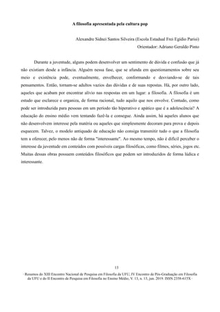 ∙ Resumos do XIII Encontro Nacional de Pesquisa em Filosofia da UFU, IV Encontro de Pós-Graduação em Filosofia
da UFU e do II Encontro de Pesquisa em Filosofia no Ensino Médio, V. 13, n. 13, jun. 2019. ISSN 2358-615X ∙
13
A filosofia apresentada pela cultura pop
Alexandre Sidnei Santos Silveira (Escola Estadual Frei Egídio Parisi)
Orientador: Adriano Geraldo Pinto
Durante a juventude, alguns podem desenvolver um sentimento de dúvida e confusão que já
não existiam desde a infância. Alguém nessa fase, que se afunda em questionamentos sobre seu
meio e existência pode, eventualmente, envelhecer, conformando e desviando-se de tais
pensamentos. Então, tornam-se adultos vazios das dúvidas e de suas repostas. Há, por outro lado,
aqueles que acabam por encontrar alívio nas respostas em um lugar: a filosofia. A filosofia é um
estudo que esclarece e organiza, de forma racional, tudo aquilo que nos envolve. Contudo, como
pode ser introduzida para pessoas em um período tão hiperativo e apático que é a adolescência? A
educação do ensino médio vem tentando fazê-la e consegue. Ainda assim, há aqueles alunos que
não desenvolvem interesse pela matéria ou aqueles que simplesmente decoram para prova e depois
esquecem. Talvez, o modelo antiquado de educação não consiga transmitir tudo o que a filosofia
tem a oferecer, pelo menos não de forma "interessante". Ao mesmo tempo, não é difícil perceber o
interesse da juventude em conteúdos com possíveis cargas filosóficas, como filmes, séries, jogos etc.
Muitas dessas obras possuem conteúdos filosóficos que podem ser introduzidos de forma lúdica e
interessante.
 