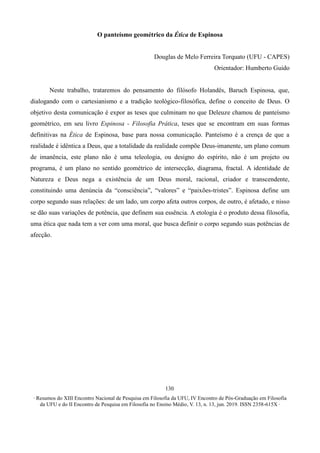 ∙ Resumos do XIII Encontro Nacional de Pesquisa em Filosofia da UFU, IV Encontro de Pós-Graduação em Filosofia
da UFU e do II Encontro de Pesquisa em Filosofia no Ensino Médio, V. 13, n. 13, jun. 2019. ISSN 2358-615X ∙
130
O panteísmo geométrico da Ética de Espinosa
Douglas de Melo Ferreira Torquato (UFU - CAPES)
Orientador: Humberto Guido
Neste trabalho, trataremos do pensamento do filósofo Holandês, Baruch Espinosa, que,
dialogando com o cartesianismo e a tradição teológico-filosófica, define o conceito de Deus. O
objetivo desta comunicação é expor as teses que culminam no que Deleuze chamou de panteísmo
geométrico, em seu livro Espinosa - Filosofia Prática, teses que se encontram em suas formas
definitivas na Ética de Espinosa, base para nossa comunicação. Panteísmo é a crença de que a
realidade é idêntica a Deus, que a totalidade da realidade compõe Deus-imanente, um plano comum
de imanência, este plano não é uma teleologia, ou designo do espírito, não é um projeto ou
programa, é um plano no sentido geométrico de intersecção, diagrama, fractal. A identidade de
Natureza e Deus nega a existência de um Deus moral, racional, criador e transcendente,
constituindo uma denúncia da “consciência”, “valores” e “paixões-tristes”. Espinosa define um
corpo segundo suas relações: de um lado, um corpo afeta outros corpos, de outro, é afetado, e nisso
se dão suas variações de potência, que definem sua essência. A etologia é o produto dessa filosofia,
uma ética que nada tem a ver com uma moral, que busca definir o corpo segundo suas potências de
afecção.
 