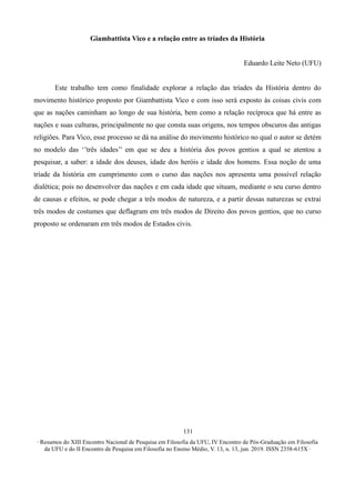∙ Resumos do XIII Encontro Nacional de Pesquisa em Filosofia da UFU, IV Encontro de Pós-Graduação em Filosofia
da UFU e do II Encontro de Pesquisa em Filosofia no Ensino Médio, V. 13, n. 13, jun. 2019. ISSN 2358-615X ∙
131
Giambattista Vico e a relação entre as tríades da História
Eduardo Leite Neto (UFU)
Este trabalho tem como finalidade explorar a relação das tríades da História dentro do
movimento histórico proposto por Giambattista Vico e com isso será exposto às coisas civis com
que as nações caminham ao longo de sua história, bem como a relação recíproca que há entre as
nações e suas culturas, principalmente no que consta suas origens, nos tempos obscuros das antigas
religiões. Para Vico, esse processo se dá na análise do movimento histórico no qual o autor se detém
no modelo das ‘’três idades’’ em que se deu a história dos povos gentios a qual se atentou a
pesquisar, a saber: a idade dos deuses, idade dos heróis e idade dos homens. Essa noção de uma
tríade da história em cumprimento com o curso das nações nos apresenta uma possível relação
dialética; pois no desenvolver das nações e em cada idade que situam, mediante o seu curso dentro
de causas e efeitos, se pode chegar a três modos de natureza, e a partir dessas naturezas se extrai
três modos de costumes que deflagram em três modos de Direito dos povos gentios, que no curso
proposto se ordenaram em três modos de Estados civis.
 