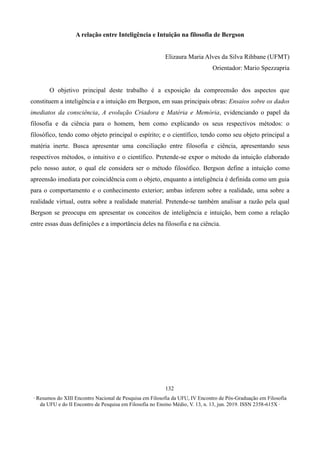 ∙ Resumos do XIII Encontro Nacional de Pesquisa em Filosofia da UFU, IV Encontro de Pós-Graduação em Filosofia
da UFU e do II Encontro de Pesquisa em Filosofia no Ensino Médio, V. 13, n. 13, jun. 2019. ISSN 2358-615X ∙
132
A relação entre Inteligência e Intuição na filosofia de Bergson
Elizaura Maria Alves da Silva Rihbane (UFMT)
Orientador: Mario Spezzapria
O objetivo principal deste trabalho é a exposição da compreensão dos aspectos que
constituem a inteligência e a intuição em Bergson, em suas principais obras: Ensaios sobre os dados
imediatos da consciência, A evolução Criadora e Matéria e Memória, evidenciando o papel da
filosofia e da ciência para o homem, bem como explicando os seus respectivos métodos: o
filosófico, tendo como objeto principal o espírito; e o científico, tendo como seu objeto principal a
matéria inerte. Busca apresentar uma conciliação entre filosofia e ciência, apresentando seus
respectivos métodos, o intuitivo e o científico. Pretende-se expor o método da intuição elaborado
pelo nosso autor, o qual ele considera ser o método filosófico. Bergson define a intuição como
apreensão imediata por coincidência com o objeto, enquanto a inteligência é definida como um guia
para o comportamento e o conhecimento exterior; ambas inferem sobre a realidade, uma sobre a
realidade virtual, outra sobre a realidade material. Pretende-se também analisar a razão pela qual
Bergson se preocupa em apresentar os conceitos de inteligência e intuição, bem como a relação
entre essas duas definições e a importância deles na filosofia e na ciência.
 
