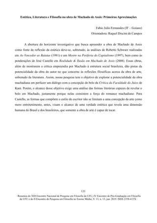∙ Resumos do XIII Encontro Nacional de Pesquisa em Filosofia da UFU, IV Encontro de Pós-Graduação em Filosofia
da UFU e do II Encontro de Pesquisa em Filosofia no Ensino Médio, V. 13, n. 13, jun. 2019. ISSN 2358-615X ∙
133
Estética, Literatura e Filosofia na obra de Machado de Assis: Primeiras Aproximações
Fabio Julio Fernandes (IF – Goiano)
Orientadora: Raquel Discini de Campos
A abertura do horizonte investigativo que busca apreender a obra de Machado de Assis
como fonte de reflexão da estética deve-se, sobretudo, às análises de Roberto Schwarz realizadas
em Ao Vencedor as Batatas (1981) e um Mestre na Periferia do Capitalismo (1997), bem como às
ponderações de José Castello em Realidade & Ilusão em Machado de Assis (2008). Essas obras,
além de mostrarem a crítica empreendia por Machado à estrutura social brasileira, dão pistas da
potencialidade da obra do autor no que concerne às reflexões filosóficas acerca da obra de arte,
sobretudo da literatura. Assim, nossa pesquisa tem o objetivo de explorar a potencialidade da obra
machadiana em perfazer um diálogo com a concepção do belo da Crítica da Faculdade do Juízo de
Kant. Porém, o alcance desse objetivo exige uma análise das formas literárias capazes de revelar o
belo em Machado, justamente porque nelas consistem a força do romance machadiano. Para
Castello, as formas que compõem o estilo do escritor não se limitam a uma concepção da arte como
mero entretenimento, antes, visam o alcance de uma verdade estética que revela uma dimensão
humana do Brasil e dos brasileiros, que somente a obra de arte é capaz de tocar.
 