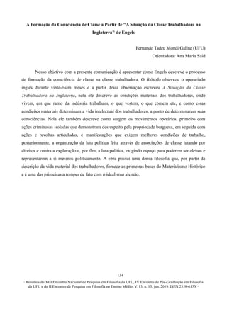 ∙ Resumos do XIII Encontro Nacional de Pesquisa em Filosofia da UFU, IV Encontro de Pós-Graduação em Filosofia
da UFU e do II Encontro de Pesquisa em Filosofia no Ensino Médio, V. 13, n. 13, jun. 2019. ISSN 2358-615X ∙
134
A Formação da Consciência de Classe a Partir de "A Situação da Classe Trabalhadora na
Inglaterra" de Engels
Fernando Tadeu Mondi Galine (UFU)
Orientadora: Ana Maria Said
Nosso objetivo com a presente comunicação é apresentar como Engels descreve o processo
de formação da consciência de classe na classe trabalhadora. O filósofo observou o operariado
inglês durante vinte-e-um meses e a partir dessa observação escreveu A Situação da Classe
Trabalhadora na Inglaterra, nela ele descreve as condições materiais dos trabalhadores, onde
vivem, em que ramo da indústria trabalham, o que vestem, o que comem etc, e como essas
condições materiais determinam a vida intelectual dos trabalhadores, a ponto de determinarem suas
consciências. Nela ele também descreve como surgem os movimentos operários, primeiro com
ações criminosas isoladas que demonstram desrespeito pela propriedade burguesa, em seguida com
ações e revoltas articuladas, e manifestações que exigem melhores condições de trabalho,
posteriormente, a organização da luta política feita através de associações de classe lutando por
direitos e contra a exploração e, por fim, a luta política, exigindo espaço para poderem ser eleitos e
representarem a si mesmos politicamente. A obra possui uma densa filosofia que, por partir da
descrição da vida material dos trabalhadores, fornece as primeiras bases do Materialismo Histórico
e é uma das primeiras a romper de fato com o idealismo alemão.
 
