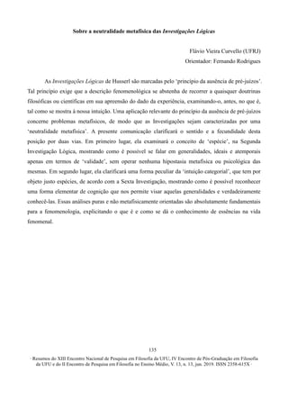 ∙ Resumos do XIII Encontro Nacional de Pesquisa em Filosofia da UFU, IV Encontro de Pós-Graduação em Filosofia
da UFU e do II Encontro de Pesquisa em Filosofia no Ensino Médio, V. 13, n. 13, jun. 2019. ISSN 2358-615X ∙
135
Sobre a neutralidade metafísica das Investigações Lógicas
Flávio Vieira Curvello (UFRJ)
Orientador: Fernando Rodrigues
As Investigações Lógicas de Husserl são marcadas pelo ‘princípio da ausência de pré-juízos’.
Tal princípio exige que a descrição fenomenológica se abstenha de recorrer a quaisquer doutrinas
filosóficas ou científicas em sua apreensão do dado da experiência, examinando-o, antes, no que é,
tal como se mostra à nossa intuição. Uma aplicação relevante do princípio da ausência de pré-juízos
concerne problemas metafísicos, de modo que as Investigações sejam caracterizadas por uma
‘neutralidade metafísica’. A presente comunicação clarificará o sentido e a fecundidade desta
posição por duas vias. Em primeiro lugar, ela examinará o conceito de ‘espécie’, na Segunda
Investigação Lógica, mostrando como é possível se falar em generalidades, ideais e atemporais
apenas em termos de ‘validade’, sem operar nenhuma hipostasia metafísica ou psicológica das
mesmas. Em segundo lugar, ela clarificará uma forma peculiar da ‘intuição categorial’, que tem por
objeto justo espécies, de acordo com a Sexta Investigação, mostrando como é possível reconhecer
uma forma elementar de cognição que nos permite visar aquelas generalidades e verdadeiramente
conhecê-las. Essas análises puras e não metafisicamente orientadas são absolutamente fundamentais
para a fenomenologia, explicitando o que é e como se dá o conhecimento de essências na vida
fenomenal.
 