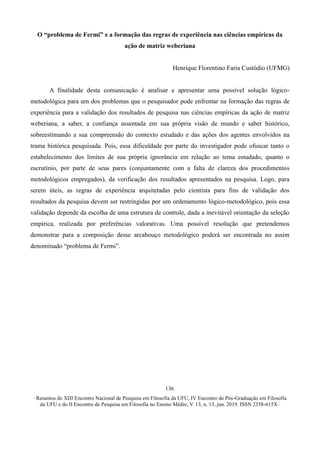 ∙ Resumos do XIII Encontro Nacional de Pesquisa em Filosofia da UFU, IV Encontro de Pós-Graduação em Filosofia
da UFU e do II Encontro de Pesquisa em Filosofia no Ensino Médio, V. 13, n. 13, jun. 2019. ISSN 2358-615X ∙
136
O “problema de Fermi” e a formação das regras de experiência nas ciências empíricas da
ação de matriz weberiana
Henrique Florentino Faria Custódio (UFMG)
A finalidade desta comunicação é analisar e apresentar uma possível solução lógico-
metodológica para um dos problemas que o pesquisador pode enfrentar na formação das regras de
experiência para a validação dos resultados de pesquisa nas ciências empíricas da ação de matriz
weberiana, a saber, a confiança assentada em sua própria visão de mundo e saber histórico,
sobreestimando a sua compreensão do contexto estudado e das ações dos agentes envolvidos na
trama histórica pesquisada. Pois, essa dificuldade por parte do investigador pode ofuscar tanto o
estabelecimento dos limites de sua própria ignorância em relação ao tema estudado, quanto o
escrutínio, por parte de seus pares (conjuntamente com a falta de clareza dos procedimentos
metodológicos empregados), da verificação dos resultados apresentados na pesquisa. Logo, para
serem úteis, as regras de experiência arquitetadas pelo cientista para fins de validação dos
resultados da pesquisa devem ser restringidas por um ordenamento lógico-metodológico, pois essa
validação depende da escolha de uma estrutura de controle, dada a inevitável orientação da seleção
empírica, realizada por preferências valorativas. Uma possível resolução que pretendemos
demonstrar para a composição desse arcabouço metodológico poderá ser encontrada no assim
denominado “problema de Fermi”.
 