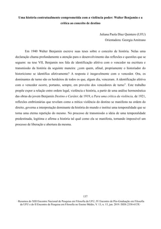 ∙ Resumos do XIII Encontro Nacional de Pesquisa em Filosofia da UFU, IV Encontro de Pós-Graduação em Filosofia
da UFU e do II Encontro de Pesquisa em Filosofia no Ensino Médio, V. 13, n. 13, jun. 2019. ISSN 2358-615X ∙
137
Uma história contratualmente comprometida com a violência poder: Walter Benjamin e a
crítica ao conceito de destino
Juliana Paola Diaz Quintero (UFU)
Orientadora: Georgia Amitrano
Em 1940 Walter Benjamin escreve suas teses sobre o conceito de história. Nelas uma
declaração chama profundamente a atenção para o desenvolvimento das reflexões e questões que se
seguem: na tese VII, Benjamin nos fala de identificação afetiva com o vencedor na escritura e
transmissão da história da seguinte maneira: ¿com quem, afinal, propriamente o historiador do
historicismo se identifica afetivamente? A resposta é inegavelmente com o vencedor. Ora, os
dominantes de turno são os herdeiros de todos os que, algum dia, venceram. A identificação afetiva
com o vencedor ocorre, portanto, sempre, em proveito dos vencedores de turno”. Este trabalho
propõe expor a relação entre ordem legal, violência e história, a partir de uma análise hermenêutica
das obras do jovem Benjamin Destino e Caráter, de 1919, e Para uma crítica da violência, de 1921,
reflexões embrionárias que revelam como a mítica violência do destino se manifesta na ordem do
direito, governa a interpretação dominante da história do mundo e institui uma temporalidade que se
torna uma eterna repetição do mesmo. No processo de transmissão a ideia de uma temporalidade
predestinada, legitima e afirma a história tal qual como ela se manifesta, tornando impossível um
processo de liberação e abertura da mesma.
 