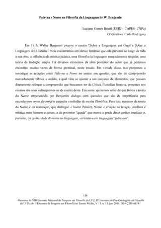 ∙ Resumos do XIII Encontro Nacional de Pesquisa em Filosofia da UFU, IV Encontro de Pós-Graduação em Filosofia
da UFU e do II Encontro de Pesquisa em Filosofia no Ensino Médio, V. 13, n. 13, jun. 2019. ISSN 2358-615X ∙
138
Palavra e Nome na Filosofia da Linguagem de W. Benjamin
Luciano Gomes Brazil (UFRJ – CAPES- CNPq)
Orientadora: Carla Rodrigues
Em 1916, Walter Benjamin escreve o ensaio “Sobre a Linguagem em Geral e Sobre a
Linguagem dos Homens”. Nele encontramos um elenco temático que está presente ao longo de toda
a sua obra: a influência da mística judaica, uma filosofia da linguagem marcadamente singular; uma
teoria da tradução ampla. Há diversos elementos da obra posterior do autor que já podemos
encontrar, muitas vezes de forma germinal, neste ensaio. Em virtude disso, nos propomos a
investigar as relações entre Palavra e Nome no ensaio em questão, que são de compreensão
marcadamente bíblica e ateísta, a qual vêm se ajuntar a um conjunto de elementos, que possam
diretamente reforçar a compreensão que buscamos ter da Crítica filosófico literária, presentes nos
ensaios dos anos subsequentes ao da escrita desta. Em suma: queremos saber de que forma a teoria
do Nome empreendida por Benjamin dialoga com questões que são de importância para
entendermos como ele próprio entendia o trabalho de escrita filosófica. Para isto, traremos da teoria
do Nome e da nomeação, que distingue e insere Palavra, Nome e criação na relação imediata e
mística entre homem e coisas, e da posterior “queda” que marca a perda deste caráter imediato e,
portanto, da centralidade do nome na linguagem, vertendo-a em linguagem “judiciosa”.
 