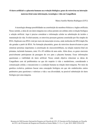 ∙ Resumos do XIII Encontro Nacional de Pesquisa em Filosofia da UFU, IV Encontro de Pós-Graduação em Filosofia
da UFU e do II Encontro de Pesquisa em Filosofia no Ensino Médio, V. 13, n. 13, jun. 2019. ISSN 2358-615X ∙
139
O útero artificial e a placenta humana na evolução biológica: genes de retrovírus na interação
materno-fetal como informação, tecnologia e vida em Canguilhem
Marco Aurélio Martins Rodrigues (UFU)
A tecnologia abrange possibilidades na constituição de membros biônicos e órgãos artificiais.
Nesse sentido, a ideia de um útero-máquina nos coloca perante um embate entre evolução biológica
e seleção artificial. Aqui é preciso considerar a informação celular na substituição de tecidos e
manutenção da vida. Evolutivamente, os retrovírus possuem genoma constituído por fita simples de
RNA. Replicam esse RNA viral por meio da transcrição reversa, onde moléculas de DNA dupla fita
são geradas a partir de RNA. Na formação placentária, genes de retrovírus desenvolveram-se para
sintetizar proteínas importantes à constituição do sinciciotrofoblasto, na relação materno-fetal em
primatas, incluindo humanos, entre 10 a 85 milhões de anos atrás. Além disso, os genes sinciciais
possivelmente participaram da passagem do ovo para a placenta humana. Essas informações
questionam a viabilidade do útero artificial. Nosso estudo objetiva relacionar as ideias de
Canguilhem com tal problemática no que diz respeito à vida e metabolismo, considerando a
comunicação celular, o mecanicismo e a condição humana na relação útero-máquina. Por meio da
genética evolutiva, podemos buscar uma concepção biológica em que são estabelecidos outros
parâmetros para questionar e valorizar a vida e sua diversidade, na possível substituição do útero
biológico por uma máquina.
 