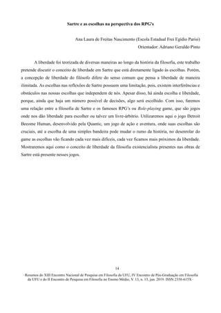 ∙ Resumos do XIII Encontro Nacional de Pesquisa em Filosofia da UFU, IV Encontro de Pós-Graduação em Filosofia
da UFU e do II Encontro de Pesquisa em Filosofia no Ensino Médio, V. 13, n. 13, jun. 2019. ISSN 2358-615X ∙
14
Sartre e as escolhas na perspectiva dos RPG's
Ana Laura de Freitas Nascimento (Escola Estadual Frei Egídio Parisi)
Orientador: Adriano Geraldo Pinto
A liberdade foi teorizada de diversas maneiras ao longo da história da filosofia, este trabalho
pretende discutir o conceito de liberdade em Sartre que está diretamente ligado às escolhas. Porém,
a concepção de liberdade do filósofo difere do senso comum que pensa a liberdade de maneira
ilimitada. As escolhas nas reflexões de Sartre possuem uma limitação, pois, existem interferências e
obstáculos nas nossas escolhas que independem de nós. Apesar disso, há ainda escolha e liberdade,
porque, ainda que haja um número possível de decisões, algo será escolhido. Com isso, faremos
uma relação entre a filosofia de Sartre e os famosos RPG’s ou Role-playing game, que são jogos
onde nos dão liberdade para escolher ou talvez um livre-árbitrio. Utilizaremos aqui o jogo Detroit
Become Human, desenvolvido pela Quantic, um jogo de ação e aventura, onde suas escolhas são
cruciais, até a escolha de uma simples bandeira pode mudar o rumo da história, no desenrolar do
game as escolhas vão ficando cada vez mais difíceis, cada vez ficamos mais próximos da liberdade.
Mostraremos aqui como o conceito de liberdade da filosofia existencialista presentes nas obras de
Sartre está presente nesses jogos.
 