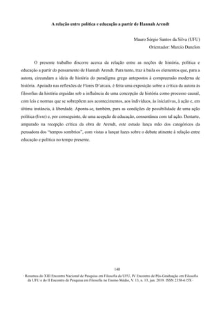 ∙ Resumos do XIII Encontro Nacional de Pesquisa em Filosofia da UFU, IV Encontro de Pós-Graduação em Filosofia
da UFU e do II Encontro de Pesquisa em Filosofia no Ensino Médio, V. 13, n. 13, jun. 2019. ISSN 2358-615X ∙
140
A relação entre política e educação a partir de Hannah Arendt
Mauro Sérgio Santos da Silva (UFU)
Orientador: Marcio Danelon
O presente trabalho discorre acerca da relação entre as noções de história, política e
educação a partir do pensamento de Hannah Arendt. Para tanto, traz à baila os elementos que, para a
autora, circundam a ideia de história do paradigma grego antepostos à compreensão moderna de
história. Apoiado nas reflexões de Flores D’arcais, é feita uma exposição sobre a crítica da autora às
filosofias da história erguidas sob a influência de uma concepção de história como processo causal,
com leis e normas que se sobrepõem aos acontecimentos, aos indivíduos, às iniciativas, à ação e, em
última instância, à liberdade. Aponta-se, também, para as condições de possibilidade de uma ação
política (livre) e, por conseguinte, de uma acepção de educação, consentânea com tal ação. Destarte,
amparado na recepção crítica da obra de Arendt, este estudo lança mão dos categóricos da
pensadora dos “tempos sombrios”, com vistas a lançar luzes sobre o debate atinente à relação entre
educação e política no tempo presente.
 
